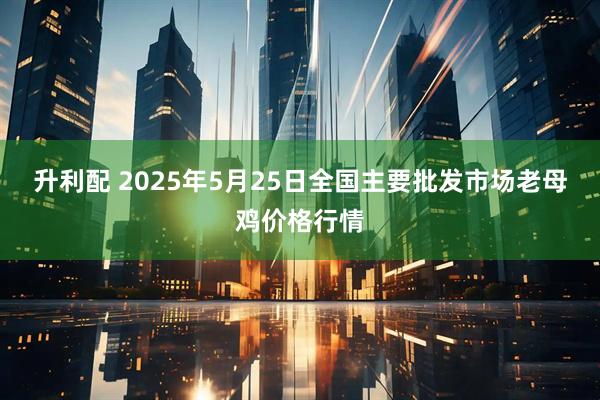 升利配 2025年5月25日全国主要批发市场老母鸡价格行情