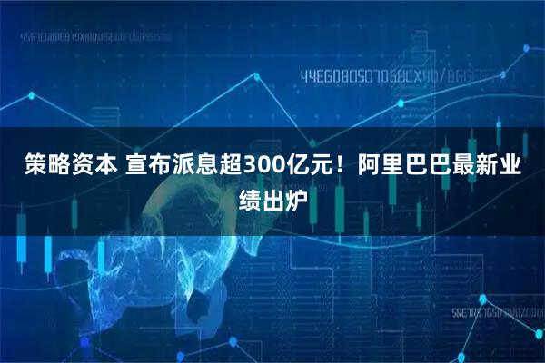 策略资本 宣布派息超300亿元！阿里巴巴最新业绩出炉