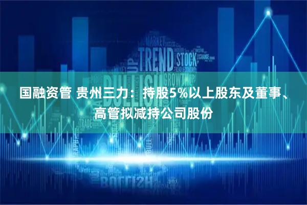 国融资管 贵州三力：持股5%以上股东及董事、高管拟减持公司股份