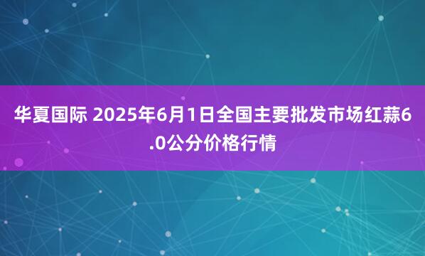华夏国际 2025年6月1日全国主要批发市场红蒜6.0公分价格行情