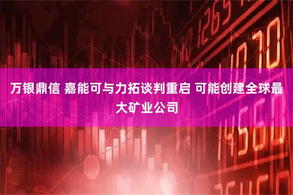 万银鼎信 嘉能可与力拓谈判重启 可能创建全球最大矿业公司