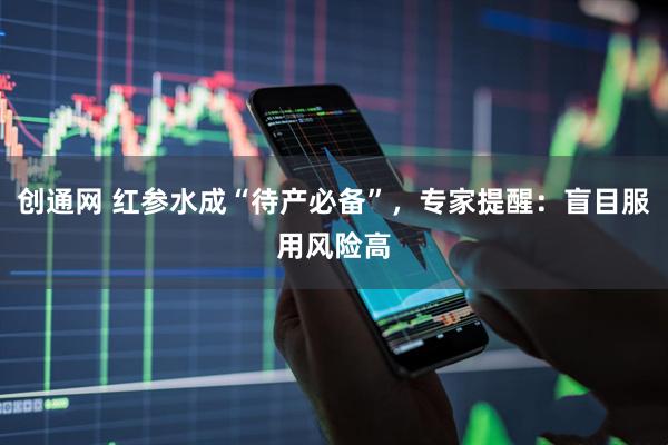 创通网 红参水成“待产必备”，专家提醒：盲目服用风险高