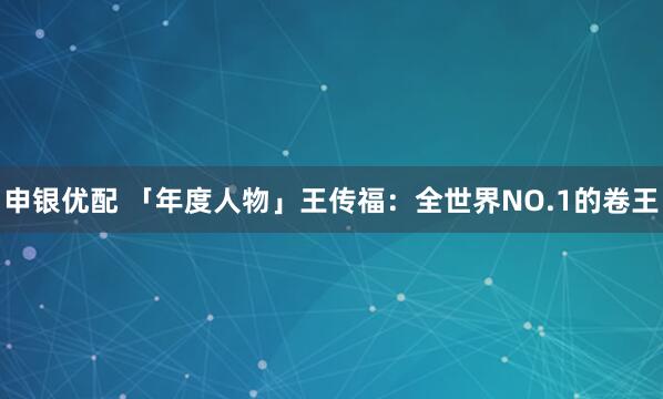申银优配 「年度人物」王传福：全世界NO.1的卷王