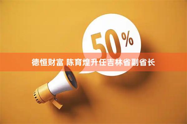 德恒财富 陈育煌升任吉林省副省长