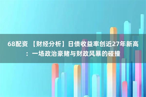 68配资 【财经分析】日债收益率创近27年新高：一场政治豪赌与财政风暴的碰撞