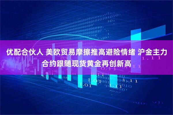 优配合伙人 美欧贸易摩擦推高避险情绪 沪金主力合约跟随现货黄金再创新高