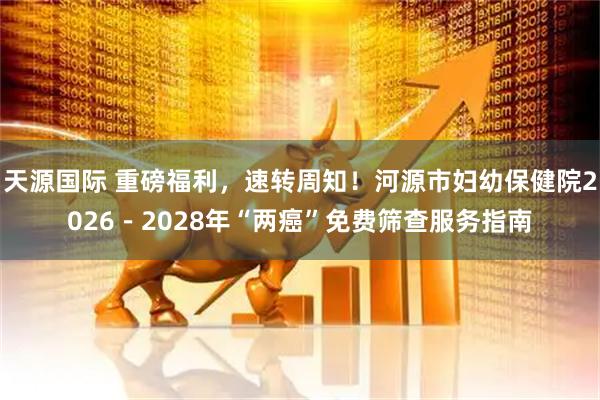 天源国际 重磅福利，速转周知！河源市妇幼保健院2026－2028年“两癌”免费筛查服务指南