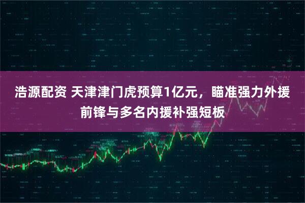 浩源配资 天津津门虎预算1亿元，瞄准强力外援前锋与多名内援补强短板