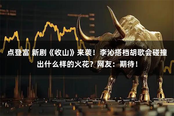 点登富 新剧《收山》来袭！李沁搭档胡歌会碰撞出什么样的火花？网友：期待！