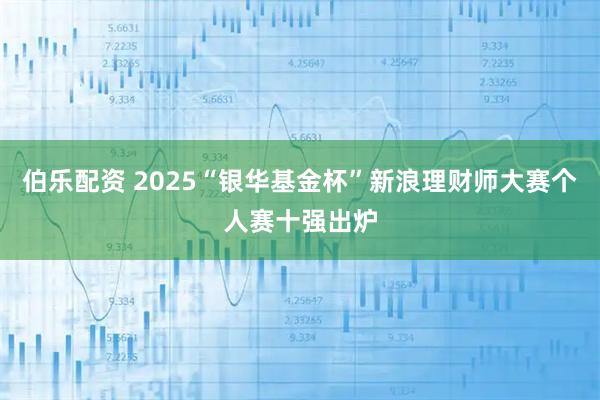 伯乐配资 2025“银华基金杯”新浪理财师大赛个人赛十强出炉