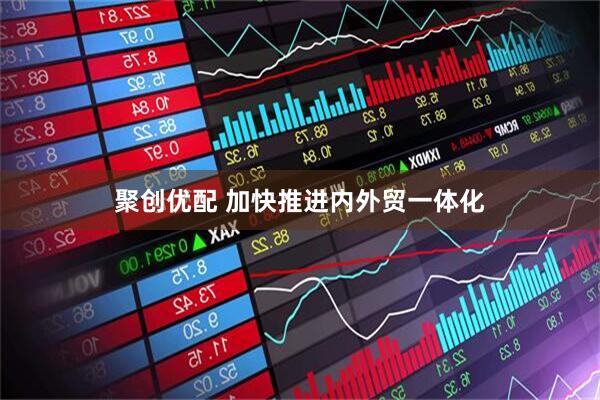 聚创优配 加快推进内外贸一体化