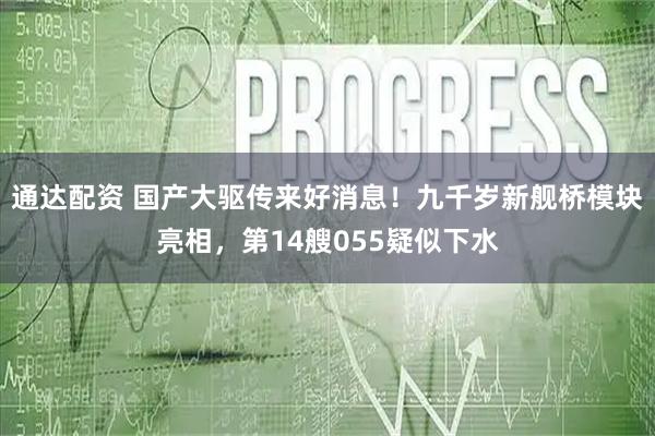 通达配资 国产大驱传来好消息！九千岁新舰桥模块亮相，第14艘055疑似下水