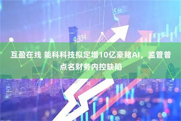互盈在线 能科科技拟定增10亿豪赌AI，监管曾点名财务内控缺陷