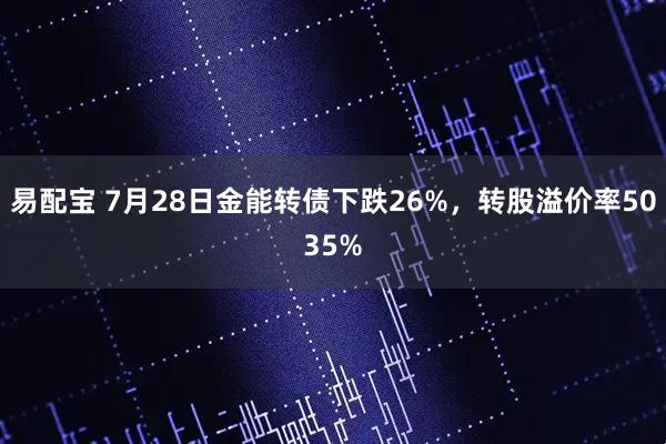 易配宝 7月28日金能转债下跌26%，转股溢价率5035%