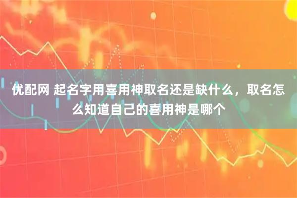 优配网 起名字用喜用神取名还是缺什么，取名怎么知道自己的喜用神是哪个