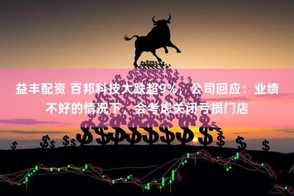 益丰配资 百邦科技大跌超9%，公司回应：业绩不好的情况下，会考虑关闭亏损门店