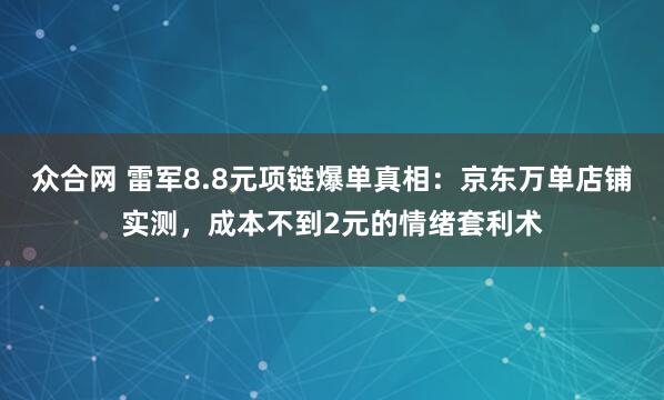 众合网 雷军8.8元项链爆单真相：京东万单店铺实测，成本不到2元的情绪套利术